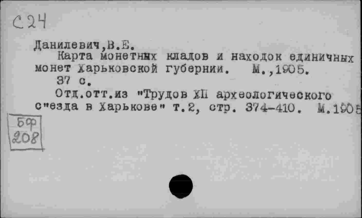 ﻿С.2Ч
Данилевич,В.Е.
Карта монетних кладов и находок единичных монет харьковской губернии. М.,1бО5.
37 с.
Отд.отт.из «Трудов ХП археологического с«езда в Харькове« т.2, стр. 374-410. k.l&ö
Бф
ÄO?
і---4